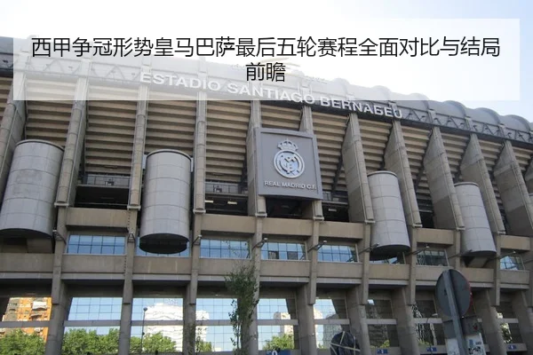 西甲争冠形势皇马巴萨最后五轮赛程全面对比与结局前瞻