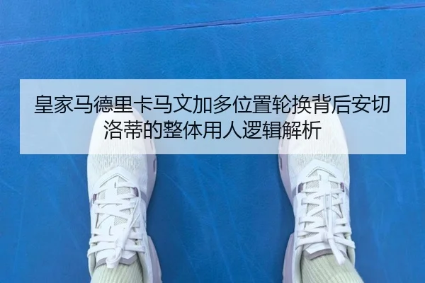 皇家马德里卡马文加多位置轮换背后安切洛蒂的整体用人逻辑解析