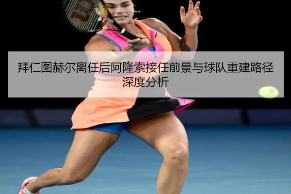 拜仁图赫尔离任后阿隆索接任前景与球队重建路径深度分析