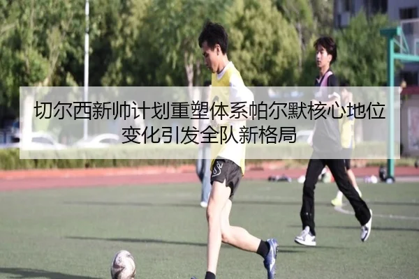 切尔西新帅计划重塑体系帕尔默核心地位变化引发全队新格局 - kaiyun