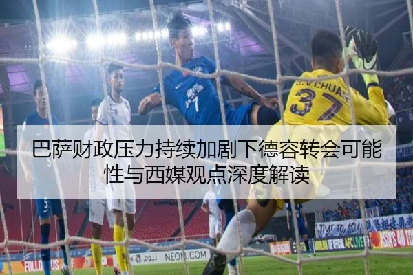 巴萨财政压力持续加剧下德容转会可能性与西媒观点深度解读
