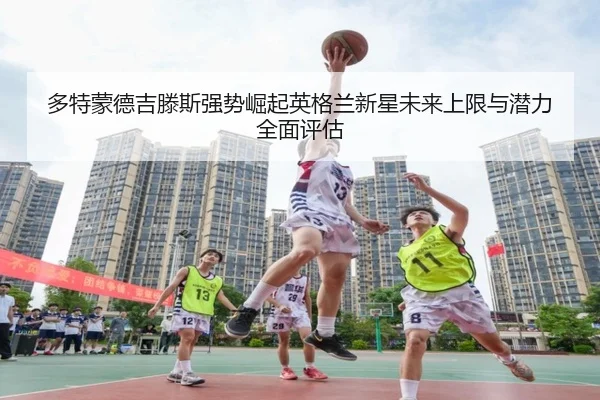 多特蒙德吉滕斯强势崛起英格兰新星未来上限与潜力全面评估