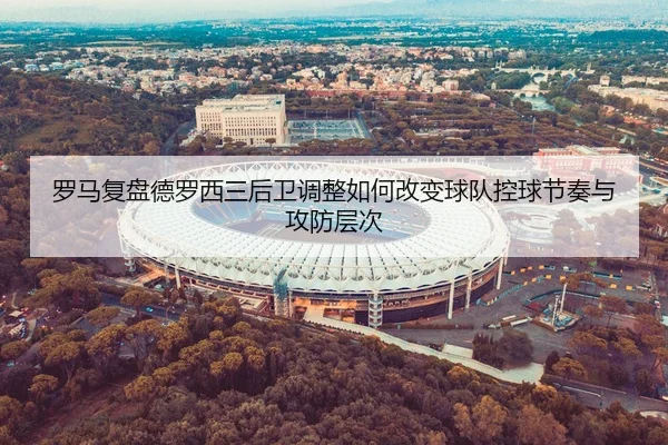 罗马复盘德罗西三后卫调整如何改变球队控球节奏与攻防层次