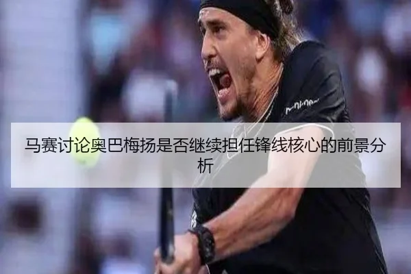马赛讨论奥巴梅扬是否继续担任锋线核心的前景分析