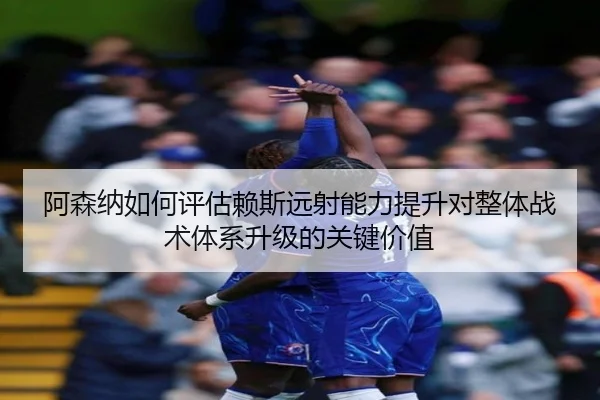 阿森纳如何评估赖斯远射能力提升对整体战术体系升级的关键价值