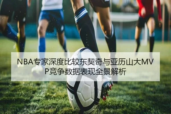 NBA专家深度比较东契奇与亚历山大MVP竞争数据表现全景解析