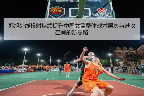 韩旭外线投射持续提升中国女篮整体战术层次与进攻空间的新思路