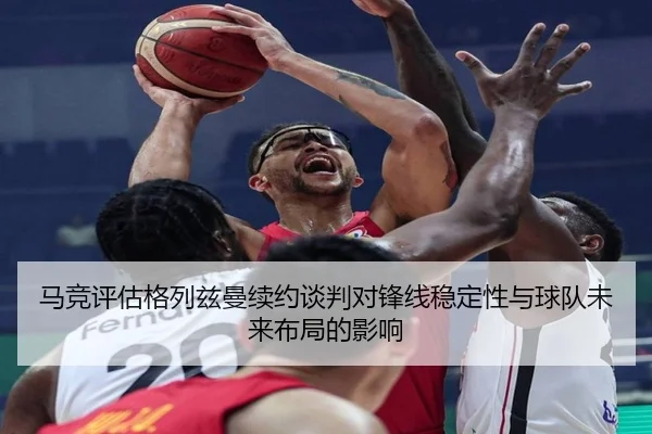 马竞评估格列兹曼续约谈判对锋线稳定性与球队未来布局的影响
