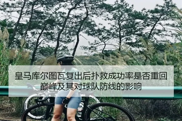 皇马库尔图瓦复出后扑救成功率是否重回巅峰及其对球队防线的影响