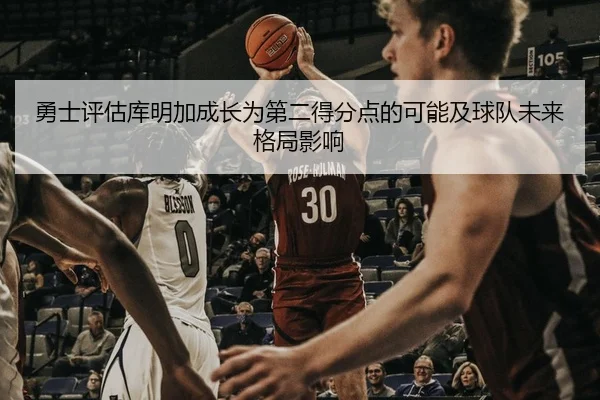 勇士评估库明加成长为第二得分点的可能及球队未来格局影响