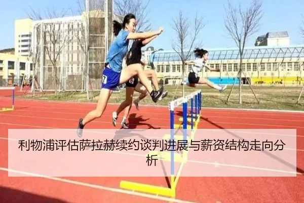 利物浦评估萨拉赫续约谈判进展与薪资结构走向分析