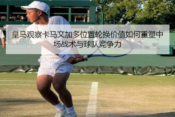皇马观察卡马文加多位置轮换价值如何重塑中场战术与球队竞争力