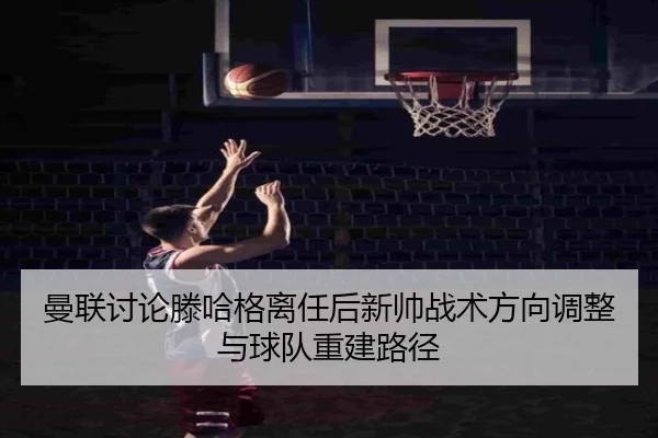 曼联讨论滕哈格离任后新帅战术方向调整与球队重建路径