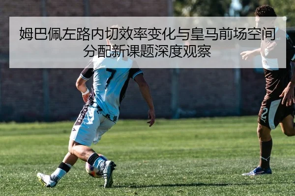 姆巴佩左路内切效率变化与皇马前场空间分配新课题深度观察